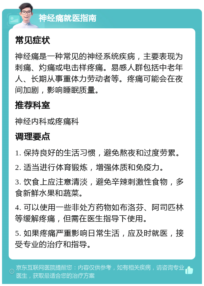 神经痛就医指南 常见症状 神经痛是一种常见的神经系统疾病，主要表现为刺痛、灼痛或电击样疼痛。易感人群包括中老年人、长期从事重体力劳动者等。疼痛可能会在夜间加剧，影响睡眠质量。 推荐科室 神经内科或疼痛科 调理要点 1. 保持良好的生活习惯，避免熬夜和过度劳累。 2. 适当进行体育锻炼，增强体质和免疫力。 3. 饮食上应注意清淡，避免辛辣刺激性食物，多食新鲜水果和蔬菜。 4. 可以使用一些非处方药物如布洛芬、阿司匹林等缓解疼痛，但需在医生指导下使用。 5. 如果疼痛严重影响日常生活，应及时就医，接受专业的治疗和指导。