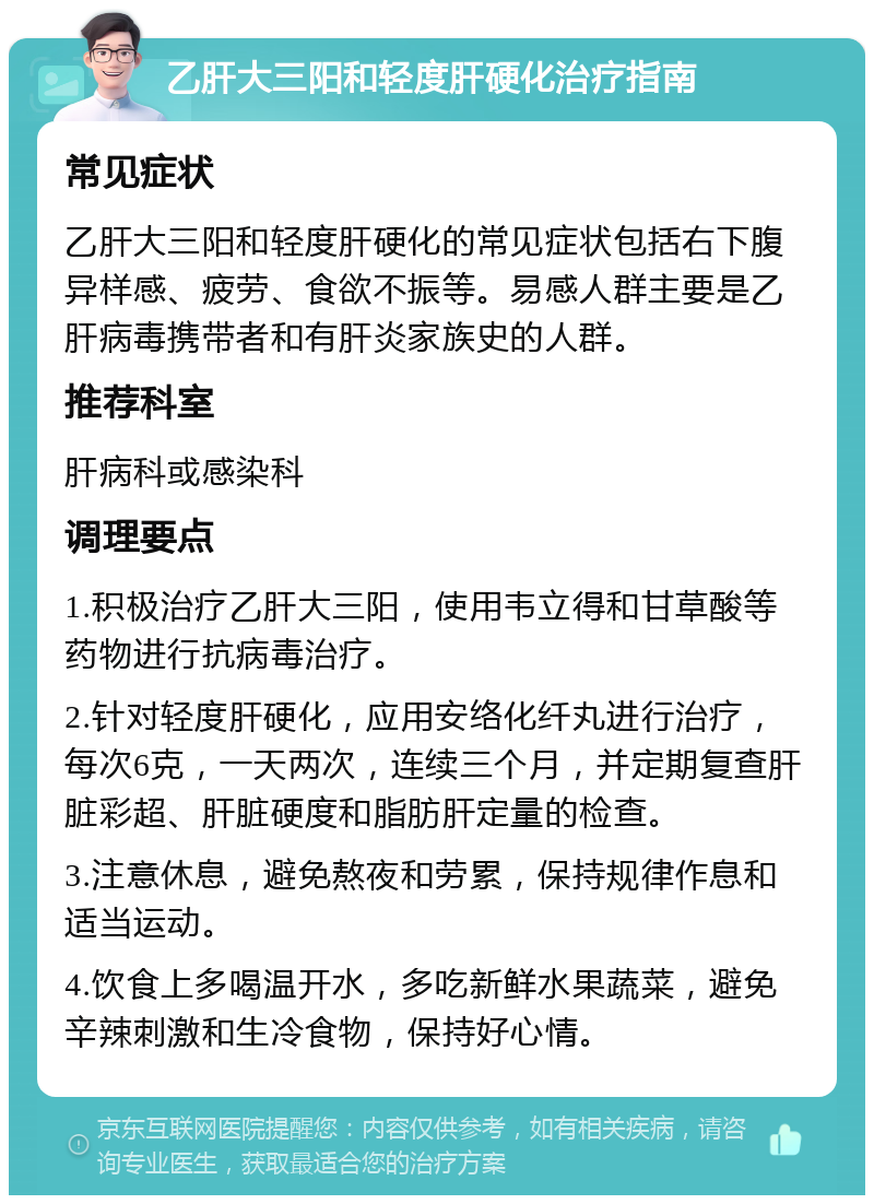 乙肝大三阳和轻度肝硬化治疗指南 常见症状 乙肝大三阳和轻度肝硬化的常见症状包括右下腹异样感、疲劳、食欲不振等。易感人群主要是乙肝病毒携带者和有肝炎家族史的人群。 推荐科室 肝病科或感染科 调理要点 1.积极治疗乙肝大三阳，使用韦立得和甘草酸等药物进行抗病毒治疗。 2.针对轻度肝硬化，应用安络化纤丸进行治疗，每次6克，一天两次，连续三个月，并定期复查肝脏彩超、肝脏硬度和脂肪肝定量的检查。 3.注意休息，避免熬夜和劳累，保持规律作息和适当运动。 4.饮食上多喝温开水，多吃新鲜水果蔬菜，避免辛辣刺激和生冷食物，保持好心情。