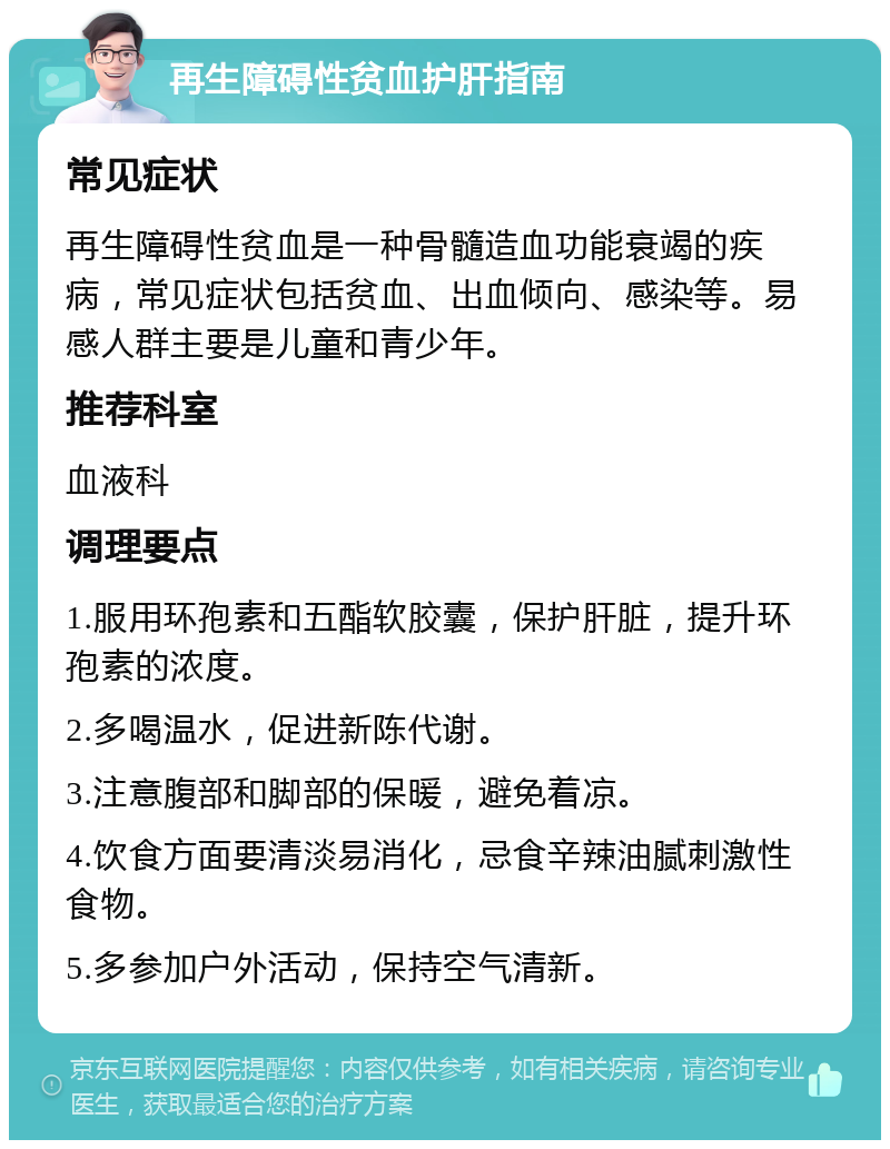 再生障碍性贫血护肝指南 常见症状 再生障碍性贫血是一种骨髓造血功能衰竭的疾病，常见症状包括贫血、出血倾向、感染等。易感人群主要是儿童和青少年。 推荐科室 血液科 调理要点 1.服用环孢素和五酯软胶囊，保护肝脏，提升环孢素的浓度。 2.多喝温水，促进新陈代谢。 3.注意腹部和脚部的保暖，避免着凉。 4.饮食方面要清淡易消化，忌食辛辣油腻刺激性食物。 5.多参加户外活动，保持空气清新。