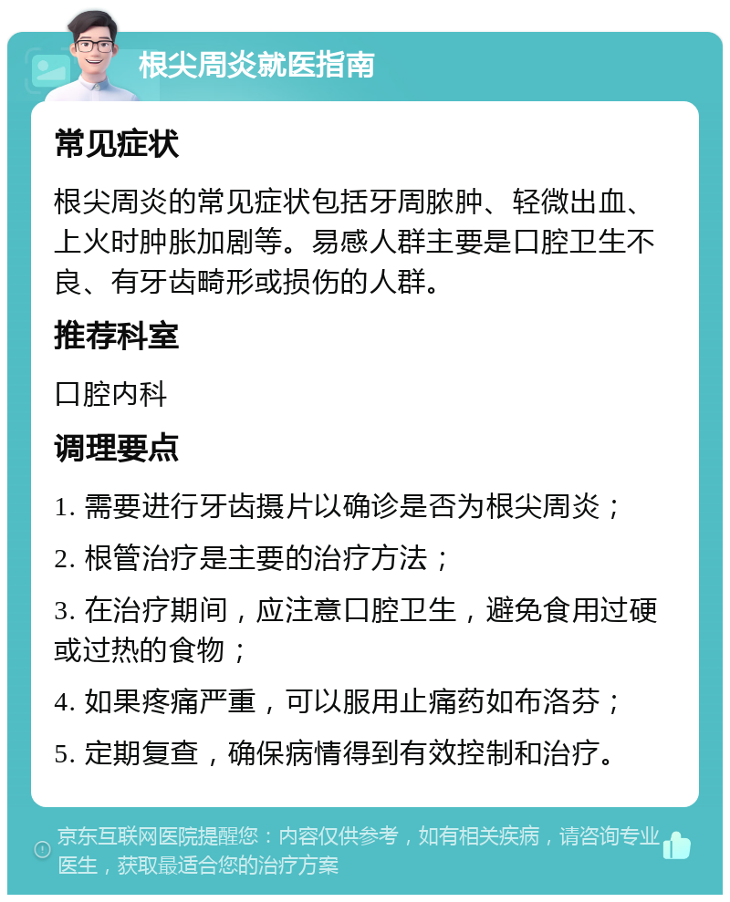 根尖周炎就医指南 常见症状 根尖周炎的常见症状包括牙周脓肿、轻微出血、上火时肿胀加剧等。易感人群主要是口腔卫生不良、有牙齿畸形或损伤的人群。 推荐科室 口腔内科 调理要点 1. 需要进行牙齿摄片以确诊是否为根尖周炎； 2. 根管治疗是主要的治疗方法； 3. 在治疗期间，应注意口腔卫生，避免食用过硬或过热的食物； 4. 如果疼痛严重，可以服用止痛药如布洛芬； 5. 定期复查，确保病情得到有效控制和治疗。