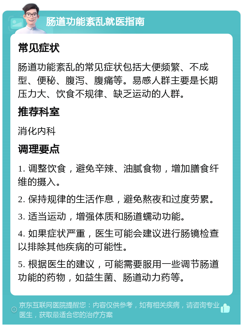 肠道功能紊乱就医指南 常见症状 肠道功能紊乱的常见症状包括大便频繁、不成型、便秘、腹泻、腹痛等。易感人群主要是长期压力大、饮食不规律、缺乏运动的人群。 推荐科室 消化内科 调理要点 1. 调整饮食，避免辛辣、油腻食物，增加膳食纤维的摄入。 2. 保持规律的生活作息，避免熬夜和过度劳累。 3. 适当运动，增强体质和肠道蠕动功能。 4. 如果症状严重，医生可能会建议进行肠镜检查以排除其他疾病的可能性。 5. 根据医生的建议，可能需要服用一些调节肠道功能的药物，如益生菌、肠道动力药等。