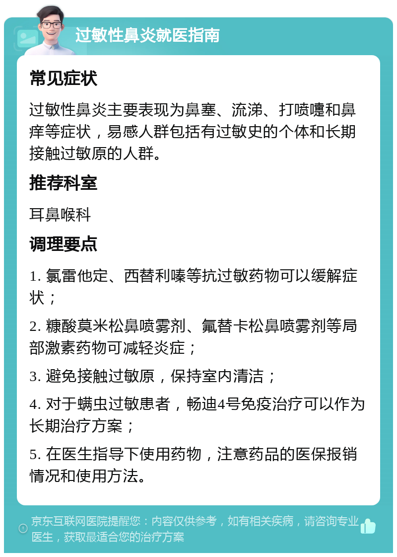 过敏性鼻炎就医指南 常见症状 过敏性鼻炎主要表现为鼻塞、流涕、打喷嚏和鼻痒等症状，易感人群包括有过敏史的个体和长期接触过敏原的人群。 推荐科室 耳鼻喉科 调理要点 1. 氯雷他定、西替利嗪等抗过敏药物可以缓解症状； 2. 糠酸莫米松鼻喷雾剂、氟替卡松鼻喷雾剂等局部激素药物可减轻炎症； 3. 避免接触过敏原，保持室内清洁； 4. 对于螨虫过敏患者，畅迪4号免疫治疗可以作为长期治疗方案； 5. 在医生指导下使用药物，注意药品的医保报销情况和使用方法。