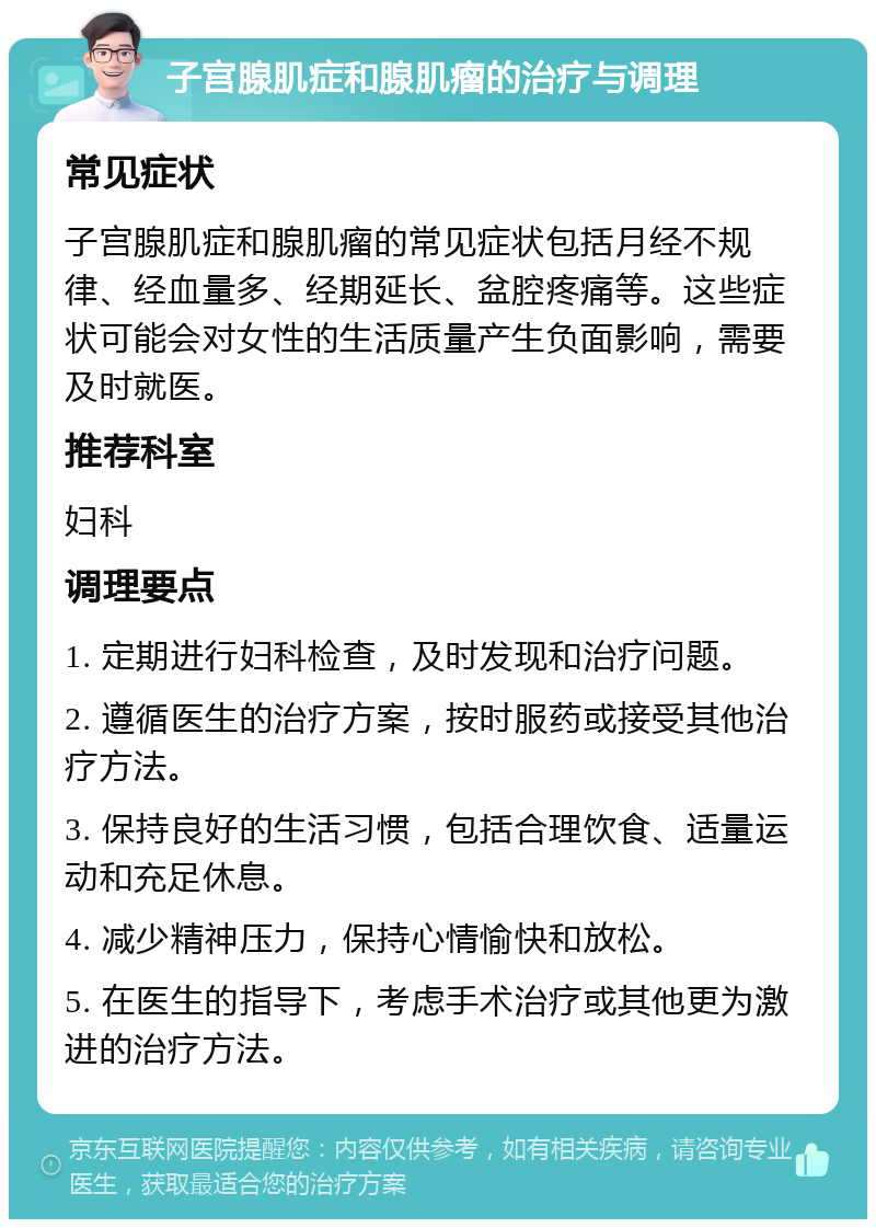 子宫腺肌症和腺肌瘤的治疗与调理 常见症状 子宫腺肌症和腺肌瘤的常见症状包括月经不规律、经血量多、经期延长、盆腔疼痛等。这些症状可能会对女性的生活质量产生负面影响，需要及时就医。 推荐科室 妇科 调理要点 1. 定期进行妇科检查，及时发现和治疗问题。 2. 遵循医生的治疗方案，按时服药或接受其他治疗方法。 3. 保持良好的生活习惯，包括合理饮食、适量运动和充足休息。 4. 减少精神压力，保持心情愉快和放松。 5. 在医生的指导下，考虑手术治疗或其他更为激进的治疗方法。