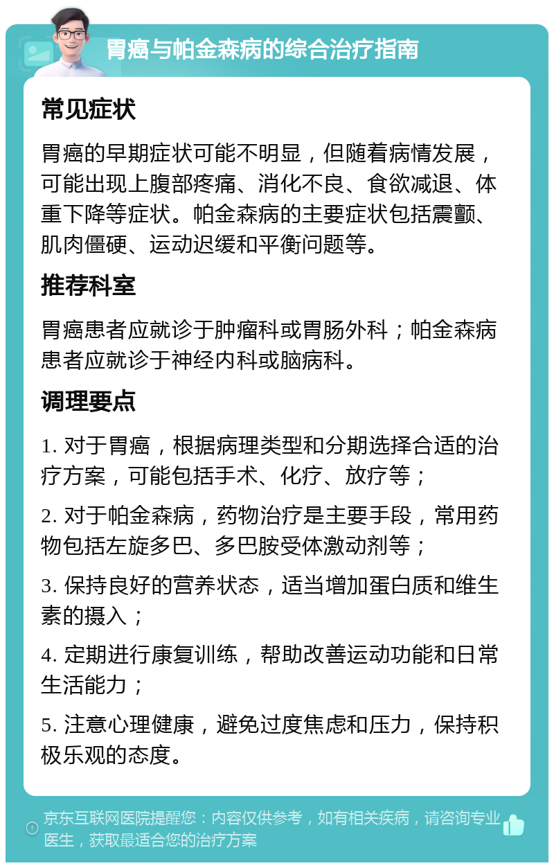 胃癌与帕金森病的综合治疗指南 常见症状 胃癌的早期症状可能不明显，但随着病情发展，可能出现上腹部疼痛、消化不良、食欲减退、体重下降等症状。帕金森病的主要症状包括震颤、肌肉僵硬、运动迟缓和平衡问题等。 推荐科室 胃癌患者应就诊于肿瘤科或胃肠外科；帕金森病患者应就诊于神经内科或脑病科。 调理要点 1. 对于胃癌，根据病理类型和分期选择合适的治疗方案，可能包括手术、化疗、放疗等； 2. 对于帕金森病，药物治疗是主要手段，常用药物包括左旋多巴、多巴胺受体激动剂等； 3. 保持良好的营养状态，适当增加蛋白质和维生素的摄入； 4. 定期进行康复训练，帮助改善运动功能和日常生活能力； 5. 注意心理健康，避免过度焦虑和压力，保持积极乐观的态度。