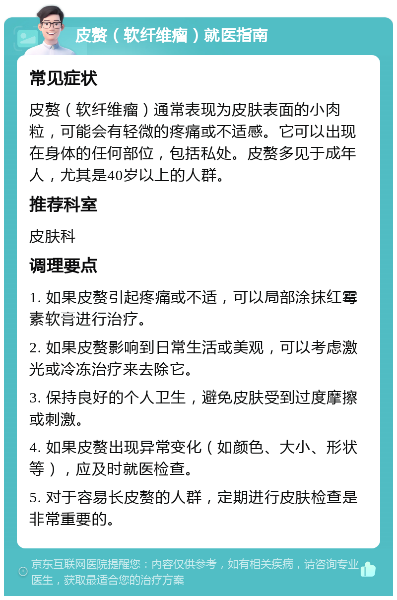 皮赘（软纤维瘤）就医指南 常见症状 皮赘（软纤维瘤）通常表现为皮肤表面的小肉粒，可能会有轻微的疼痛或不适感。它可以出现在身体的任何部位，包括私处。皮赘多见于成年人，尤其是40岁以上的人群。 推荐科室 皮肤科 调理要点 1. 如果皮赘引起疼痛或不适，可以局部涂抹红霉素软膏进行治疗。 2. 如果皮赘影响到日常生活或美观，可以考虑激光或冷冻治疗来去除它。 3. 保持良好的个人卫生，避免皮肤受到过度摩擦或刺激。 4. 如果皮赘出现异常变化（如颜色、大小、形状等），应及时就医检查。 5. 对于容易长皮赘的人群，定期进行皮肤检查是非常重要的。