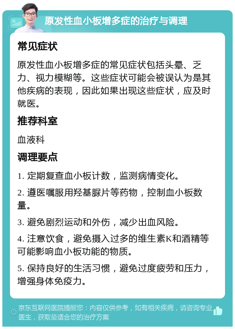 原发性血小板增多症的治疗与调理 常见症状 原发性血小板增多症的常见症状包括头晕、乏力、视力模糊等。这些症状可能会被误认为是其他疾病的表现，因此如果出现这些症状，应及时就医。 推荐科室 血液科 调理要点 1. 定期复查血小板计数，监测病情变化。 2. 遵医嘱服用羟基脲片等药物，控制血小板数量。 3. 避免剧烈运动和外伤，减少出血风险。 4. 注意饮食，避免摄入过多的维生素K和酒精等可能影响血小板功能的物质。 5. 保持良好的生活习惯，避免过度疲劳和压力，增强身体免疫力。