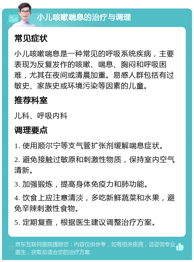 小儿咳嗽喘息的治疗与调理 常见症状 小儿咳嗽喘息是一种常见的呼吸系统疾病，主要表现为反复发作的咳嗽、喘息、胸闷和呼吸困难，尤其在夜间或清晨加重。易感人群包括有过敏史、家族史或环境污染等因素的儿童。 推荐科室 儿科、呼吸内科 调理要点 1. 使用顺尔宁等支气管扩张剂缓解喘息症状。 2. 避免接触过敏原和刺激性物质，保持室内空气清新。 3. 加强锻炼，提高身体免疫力和肺功能。 4. 饮食上应注意清淡，多吃新鲜蔬菜和水果，避免辛辣刺激性食物。 5. 定期复查，根据医生建议调整治疗方案。