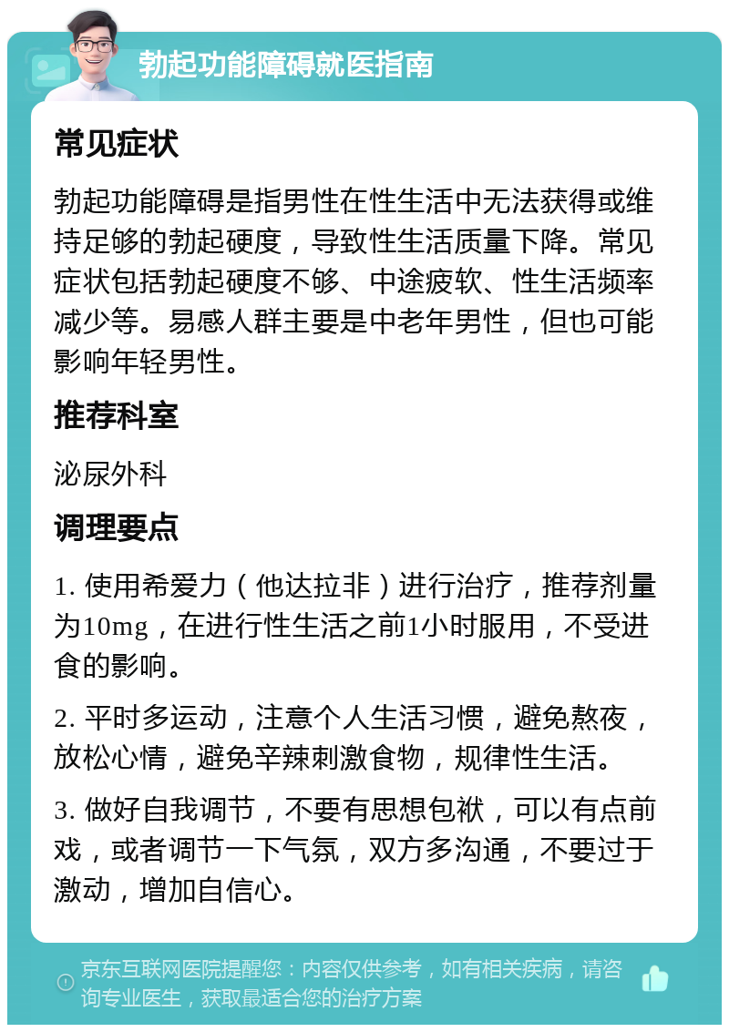 勃起功能障碍就医指南 常见症状 勃起功能障碍是指男性在性生活中无法获得或维持足够的勃起硬度，导致性生活质量下降。常见症状包括勃起硬度不够、中途疲软、性生活频率减少等。易感人群主要是中老年男性，但也可能影响年轻男性。 推荐科室 泌尿外科 调理要点 1. 使用希爱力（他达拉非）进行治疗，推荐剂量为10mg，在进行性生活之前1小时服用，不受进食的影响。 2. 平时多运动，注意个人生活习惯，避免熬夜，放松心情，避免辛辣刺激食物，规律性生活。 3. 做好自我调节，不要有思想包袱，可以有点前戏，或者调节一下气氛，双方多沟通，不要过于激动，增加自信心。