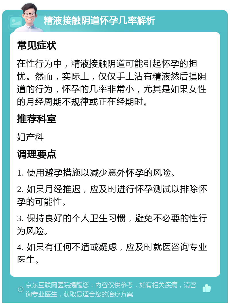 精液接触阴道怀孕几率解析 常见症状 在性行为中，精液接触阴道可能引起怀孕的担忧。然而，实际上，仅仅手上沾有精液然后摸阴道的行为，怀孕的几率非常小，尤其是如果女性的月经周期不规律或正在经期时。 推荐科室 妇产科 调理要点 1. 使用避孕措施以减少意外怀孕的风险。 2. 如果月经推迟，应及时进行怀孕测试以排除怀孕的可能性。 3. 保持良好的个人卫生习惯，避免不必要的性行为风险。 4. 如果有任何不适或疑虑，应及时就医咨询专业医生。