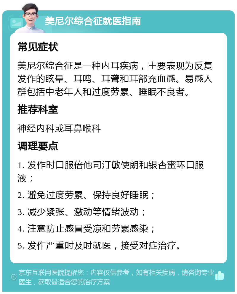 美尼尔综合征就医指南 常见症状 美尼尔综合征是一种内耳疾病，主要表现为反复发作的眩晕、耳鸣、耳聋和耳部充血感。易感人群包括中老年人和过度劳累、睡眠不良者。 推荐科室 神经内科或耳鼻喉科 调理要点 1. 发作时口服倍他司汀敏使朗和银杏蜜环口服液； 2. 避免过度劳累、保持良好睡眠； 3. 减少紧张、激动等情绪波动； 4. 注意防止感冒受凉和劳累感染； 5. 发作严重时及时就医，接受对症治疗。