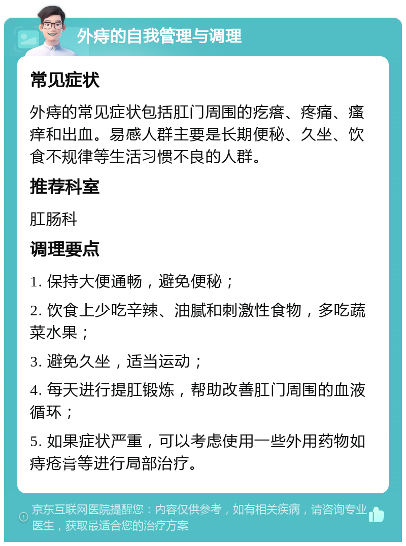 外痔的自我管理与调理 常见症状 外痔的常见症状包括肛门周围的疙瘩、疼痛、瘙痒和出血。易感人群主要是长期便秘、久坐、饮食不规律等生活习惯不良的人群。 推荐科室 肛肠科 调理要点 1. 保持大便通畅，避免便秘； 2. 饮食上少吃辛辣、油腻和刺激性食物，多吃蔬菜水果； 3. 避免久坐，适当运动； 4. 每天进行提肛锻炼，帮助改善肛门周围的血液循环； 5. 如果症状严重，可以考虑使用一些外用药物如痔疮膏等进行局部治疗。