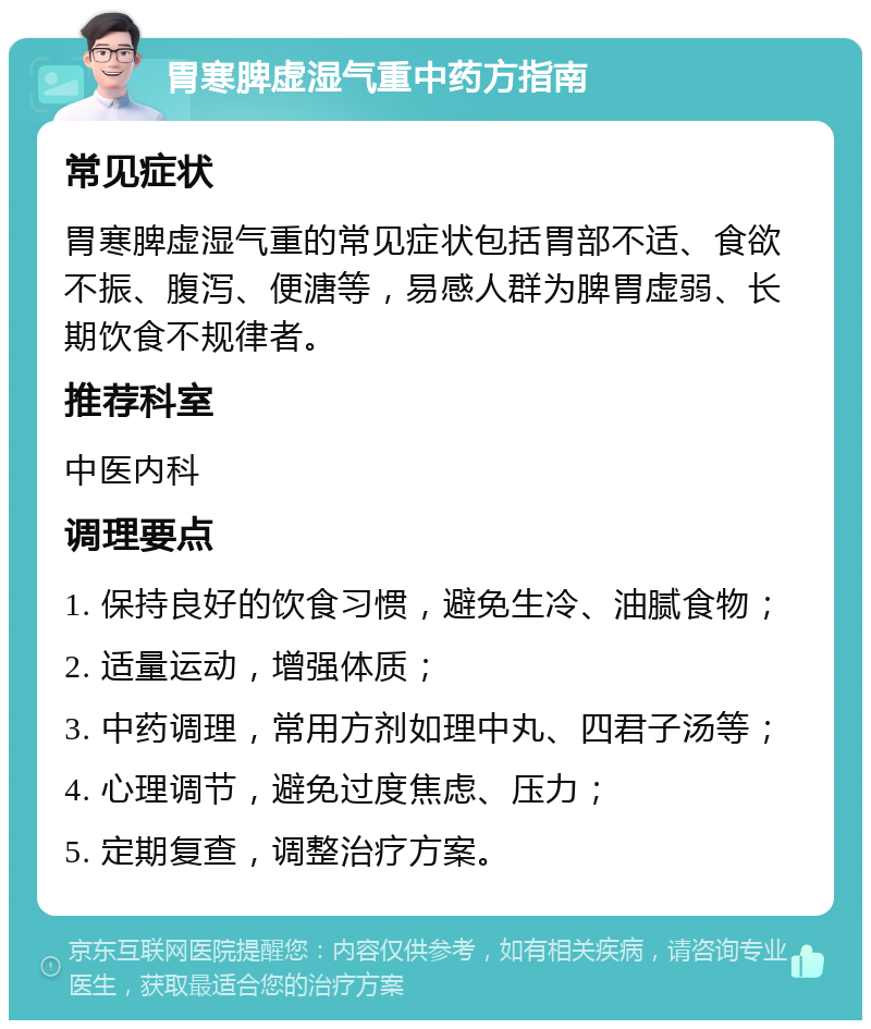 胃寒脾虚湿气重中药方指南 常见症状 胃寒脾虚湿气重的常见症状包括胃部不适、食欲不振、腹泻、便溏等，易感人群为脾胃虚弱、长期饮食不规律者。 推荐科室 中医内科 调理要点 1. 保持良好的饮食习惯，避免生冷、油腻食物； 2. 适量运动，增强体质； 3. 中药调理，常用方剂如理中丸、四君子汤等； 4. 心理调节，避免过度焦虑、压力； 5. 定期复查，调整治疗方案。