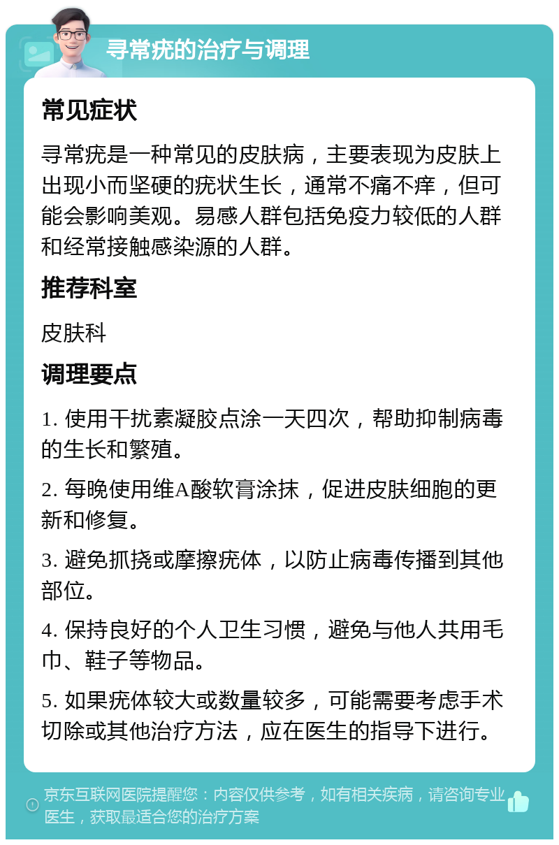 寻常疣的治疗与调理 常见症状 寻常疣是一种常见的皮肤病，主要表现为皮肤上出现小而坚硬的疣状生长，通常不痛不痒，但可能会影响美观。易感人群包括免疫力较低的人群和经常接触感染源的人群。 推荐科室 皮肤科 调理要点 1. 使用干扰素凝胶点涂一天四次，帮助抑制病毒的生长和繁殖。 2. 每晚使用维A酸软膏涂抹，促进皮肤细胞的更新和修复。 3. 避免抓挠或摩擦疣体，以防止病毒传播到其他部位。 4. 保持良好的个人卫生习惯，避免与他人共用毛巾、鞋子等物品。 5. 如果疣体较大或数量较多，可能需要考虑手术切除或其他治疗方法，应在医生的指导下进行。