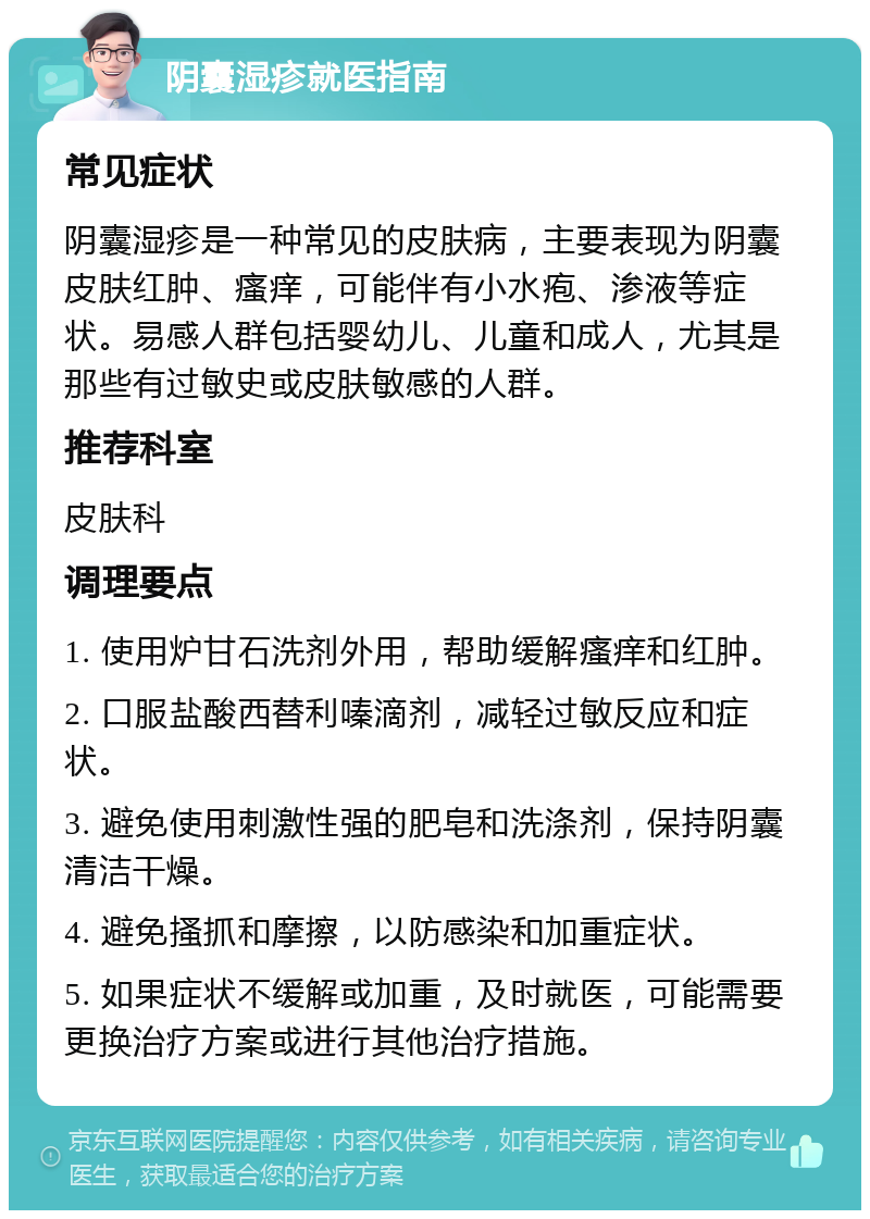 阴囊湿疹就医指南 常见症状 阴囊湿疹是一种常见的皮肤病，主要表现为阴囊皮肤红肿、瘙痒，可能伴有小水疱、渗液等症状。易感人群包括婴幼儿、儿童和成人，尤其是那些有过敏史或皮肤敏感的人群。 推荐科室 皮肤科 调理要点 1. 使用炉甘石洗剂外用，帮助缓解瘙痒和红肿。 2. 口服盐酸西替利嗪滴剂，减轻过敏反应和症状。 3. 避免使用刺激性强的肥皂和洗涤剂，保持阴囊清洁干燥。 4. 避免搔抓和摩擦，以防感染和加重症状。 5. 如果症状不缓解或加重，及时就医，可能需要更换治疗方案或进行其他治疗措施。