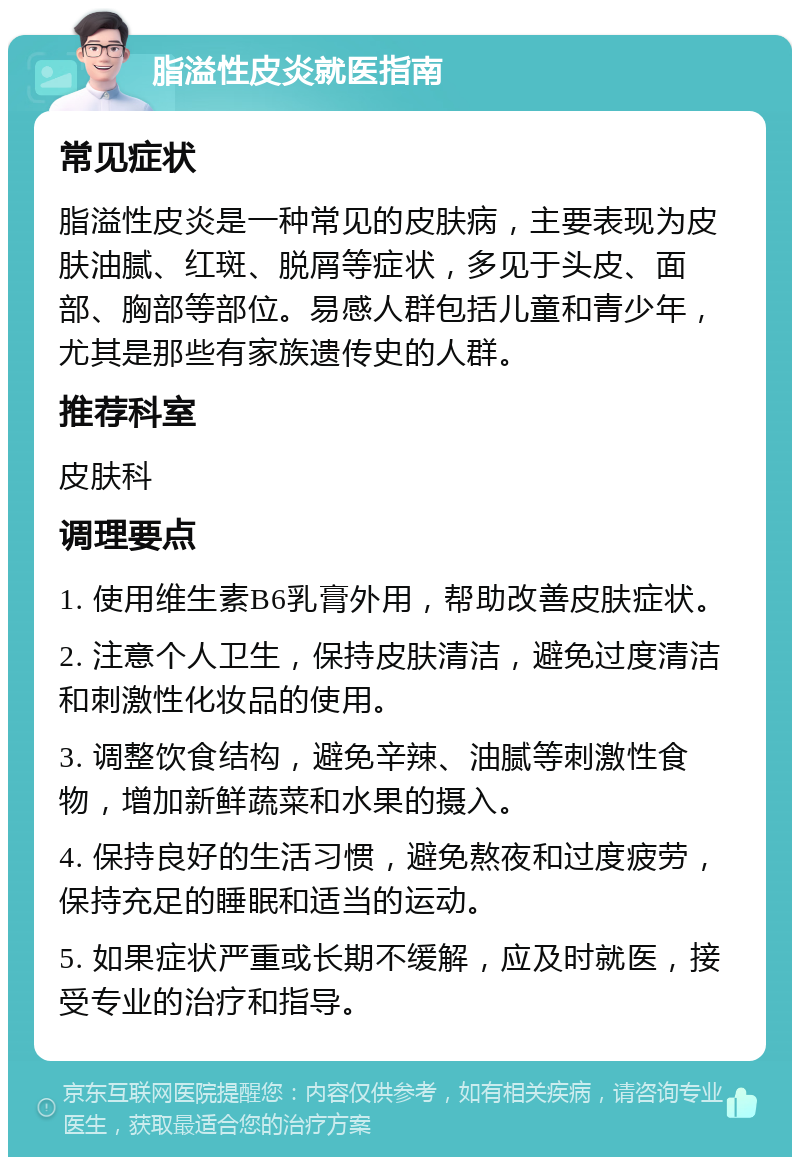 脂溢性皮炎就医指南 常见症状 脂溢性皮炎是一种常见的皮肤病，主要表现为皮肤油腻、红斑、脱屑等症状，多见于头皮、面部、胸部等部位。易感人群包括儿童和青少年，尤其是那些有家族遗传史的人群。 推荐科室 皮肤科 调理要点 1. 使用维生素B6乳膏外用，帮助改善皮肤症状。 2. 注意个人卫生，保持皮肤清洁，避免过度清洁和刺激性化妆品的使用。 3. 调整饮食结构，避免辛辣、油腻等刺激性食物，增加新鲜蔬菜和水果的摄入。 4. 保持良好的生活习惯，避免熬夜和过度疲劳，保持充足的睡眠和适当的运动。 5. 如果症状严重或长期不缓解，应及时就医，接受专业的治疗和指导。