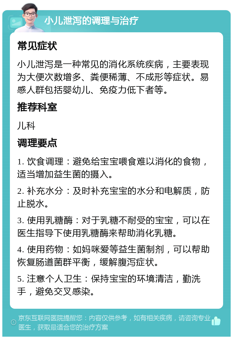 小儿泄泻的调理与治疗 常见症状 小儿泄泻是一种常见的消化系统疾病，主要表现为大便次数增多、粪便稀薄、不成形等症状。易感人群包括婴幼儿、免疫力低下者等。 推荐科室 儿科 调理要点 1. 饮食调理：避免给宝宝喂食难以消化的食物，适当增加益生菌的摄入。 2. 补充水分：及时补充宝宝的水分和电解质，防止脱水。 3. 使用乳糖酶：对于乳糖不耐受的宝宝，可以在医生指导下使用乳糖酶来帮助消化乳糖。 4. 使用药物：如妈咪爱等益生菌制剂，可以帮助恢复肠道菌群平衡，缓解腹泻症状。 5. 注意个人卫生：保持宝宝的环境清洁，勤洗手，避免交叉感染。