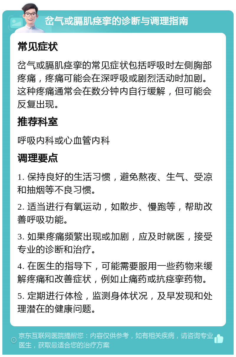 岔气或膈肌痉挛的诊断与调理指南 常见症状 岔气或膈肌痉挛的常见症状包括呼吸时左侧胸部疼痛，疼痛可能会在深呼吸或剧烈活动时加剧。这种疼痛通常会在数分钟内自行缓解，但可能会反复出现。 推荐科室 呼吸内科或心血管内科 调理要点 1. 保持良好的生活习惯，避免熬夜、生气、受凉和抽烟等不良习惯。 2. 适当进行有氧运动，如散步、慢跑等，帮助改善呼吸功能。 3. 如果疼痛频繁出现或加剧，应及时就医，接受专业的诊断和治疗。 4. 在医生的指导下，可能需要服用一些药物来缓解疼痛和改善症状，例如止痛药或抗痉挛药物。 5. 定期进行体检，监测身体状况，及早发现和处理潜在的健康问题。