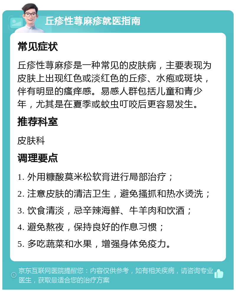 丘疹性荨麻疹就医指南 常见症状 丘疹性荨麻疹是一种常见的皮肤病，主要表现为皮肤上出现红色或淡红色的丘疹、水疱或斑块，伴有明显的瘙痒感。易感人群包括儿童和青少年，尤其是在夏季或蚊虫叮咬后更容易发生。 推荐科室 皮肤科 调理要点 1. 外用糠酸莫米松软膏进行局部治疗； 2. 注意皮肤的清洁卫生，避免搔抓和热水烫洗； 3. 饮食清淡，忌辛辣海鲜、牛羊肉和饮酒； 4. 避免熬夜，保持良好的作息习惯； 5. 多吃蔬菜和水果，增强身体免疫力。