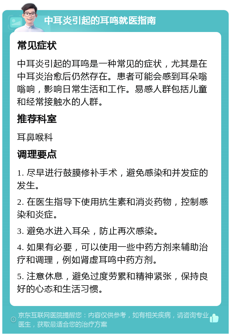 中耳炎引起的耳鸣就医指南 常见症状 中耳炎引起的耳鸣是一种常见的症状，尤其是在中耳炎治愈后仍然存在。患者可能会感到耳朵嗡嗡响，影响日常生活和工作。易感人群包括儿童和经常接触水的人群。 推荐科室 耳鼻喉科 调理要点 1. 尽早进行鼓膜修补手术，避免感染和并发症的发生。 2. 在医生指导下使用抗生素和消炎药物，控制感染和炎症。 3. 避免水进入耳朵，防止再次感染。 4. 如果有必要，可以使用一些中药方剂来辅助治疗和调理，例如肾虚耳鸣中药方剂。 5. 注意休息，避免过度劳累和精神紧张，保持良好的心态和生活习惯。