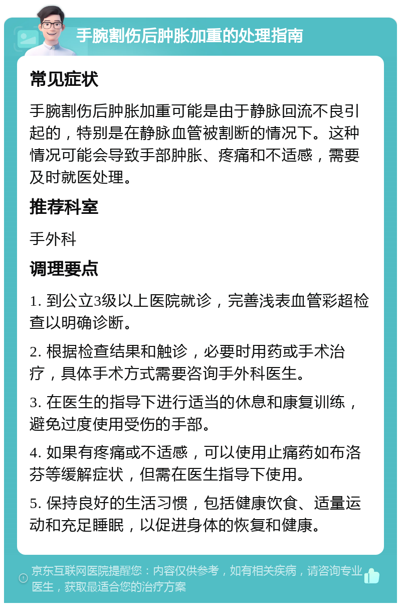 手腕割伤后肿胀加重的处理指南 常见症状 手腕割伤后肿胀加重可能是由于静脉回流不良引起的，特别是在静脉血管被割断的情况下。这种情况可能会导致手部肿胀、疼痛和不适感，需要及时就医处理。 推荐科室 手外科 调理要点 1. 到公立3级以上医院就诊，完善浅表血管彩超检查以明确诊断。 2. 根据检查结果和触诊，必要时用药或手术治疗，具体手术方式需要咨询手外科医生。 3. 在医生的指导下进行适当的休息和康复训练，避免过度使用受伤的手部。 4. 如果有疼痛或不适感，可以使用止痛药如布洛芬等缓解症状，但需在医生指导下使用。 5. 保持良好的生活习惯，包括健康饮食、适量运动和充足睡眠，以促进身体的恢复和健康。