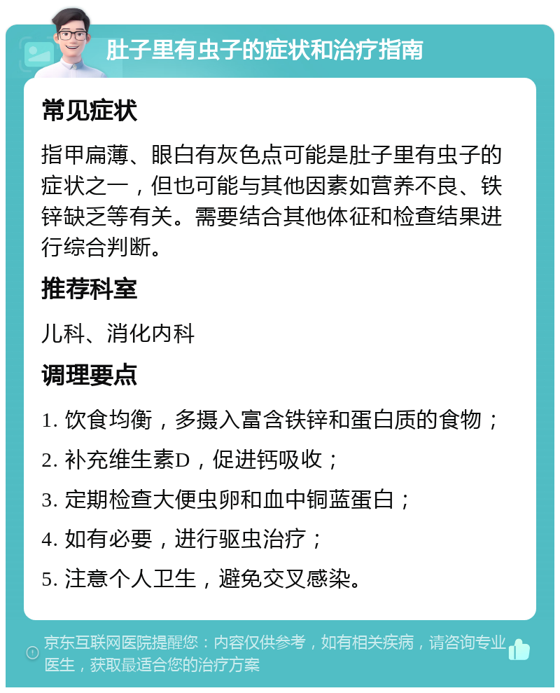 肚子里有虫子的症状和治疗指南 常见症状 指甲扁薄、眼白有灰色点可能是肚子里有虫子的症状之一，但也可能与其他因素如营养不良、铁锌缺乏等有关。需要结合其他体征和检查结果进行综合判断。 推荐科室 儿科、消化内科 调理要点 1. 饮食均衡，多摄入富含铁锌和蛋白质的食物； 2. 补充维生素D，促进钙吸收； 3. 定期检查大便虫卵和血中铜蓝蛋白； 4. 如有必要，进行驱虫治疗； 5. 注意个人卫生，避免交叉感染。