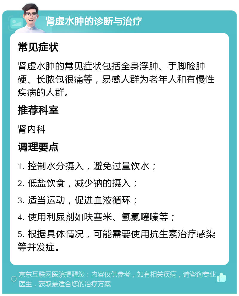 肾虚水肿的诊断与治疗 常见症状 肾虚水肿的常见症状包括全身浮肿、手脚脸肿硬、长脓包很痛等，易感人群为老年人和有慢性疾病的人群。 推荐科室 肾内科 调理要点 1. 控制水分摄入，避免过量饮水； 2. 低盐饮食，减少钠的摄入； 3. 适当运动，促进血液循环； 4. 使用利尿剂如呋塞米、氢氯噻嗪等； 5. 根据具体情况，可能需要使用抗生素治疗感染等并发症。