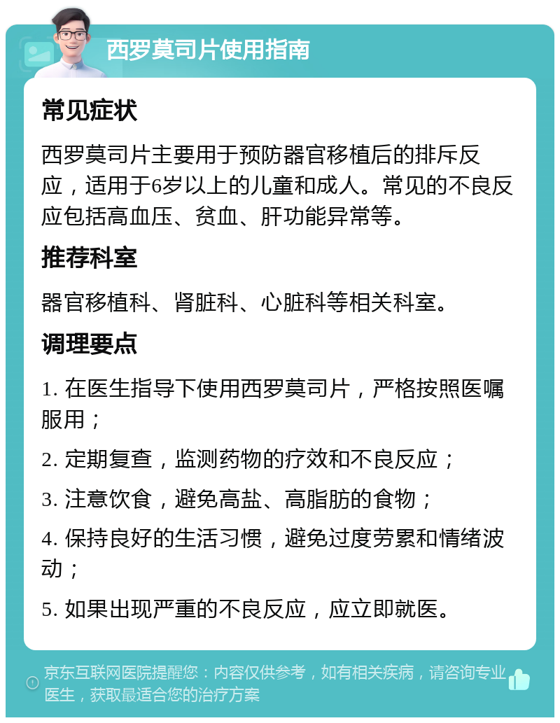 西罗莫司片使用指南 常见症状 西罗莫司片主要用于预防器官移植后的排斥反应，适用于6岁以上的儿童和成人。常见的不良反应包括高血压、贫血、肝功能异常等。 推荐科室 器官移植科、肾脏科、心脏科等相关科室。 调理要点 1. 在医生指导下使用西罗莫司片，严格按照医嘱服用； 2. 定期复查，监测药物的疗效和不良反应； 3. 注意饮食，避免高盐、高脂肪的食物； 4. 保持良好的生活习惯，避免过度劳累和情绪波动； 5. 如果出现严重的不良反应，应立即就医。