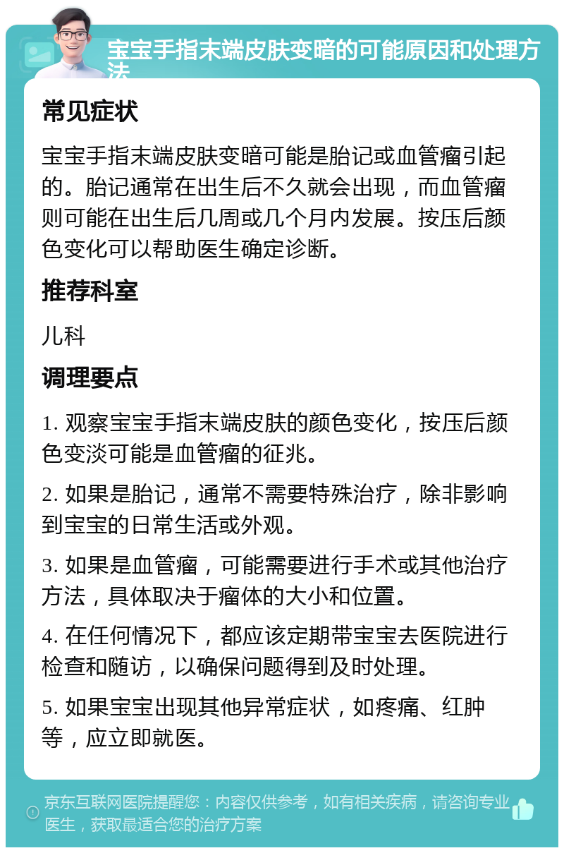 宝宝手指末端皮肤变暗的可能原因和处理方法 常见症状 宝宝手指末端皮肤变暗可能是胎记或血管瘤引起的。胎记通常在出生后不久就会出现，而血管瘤则可能在出生后几周或几个月内发展。按压后颜色变化可以帮助医生确定诊断。 推荐科室 儿科 调理要点 1. 观察宝宝手指末端皮肤的颜色变化，按压后颜色变淡可能是血管瘤的征兆。 2. 如果是胎记，通常不需要特殊治疗，除非影响到宝宝的日常生活或外观。 3. 如果是血管瘤，可能需要进行手术或其他治疗方法，具体取决于瘤体的大小和位置。 4. 在任何情况下，都应该定期带宝宝去医院进行检查和随访，以确保问题得到及时处理。 5. 如果宝宝出现其他异常症状，如疼痛、红肿等，应立即就医。