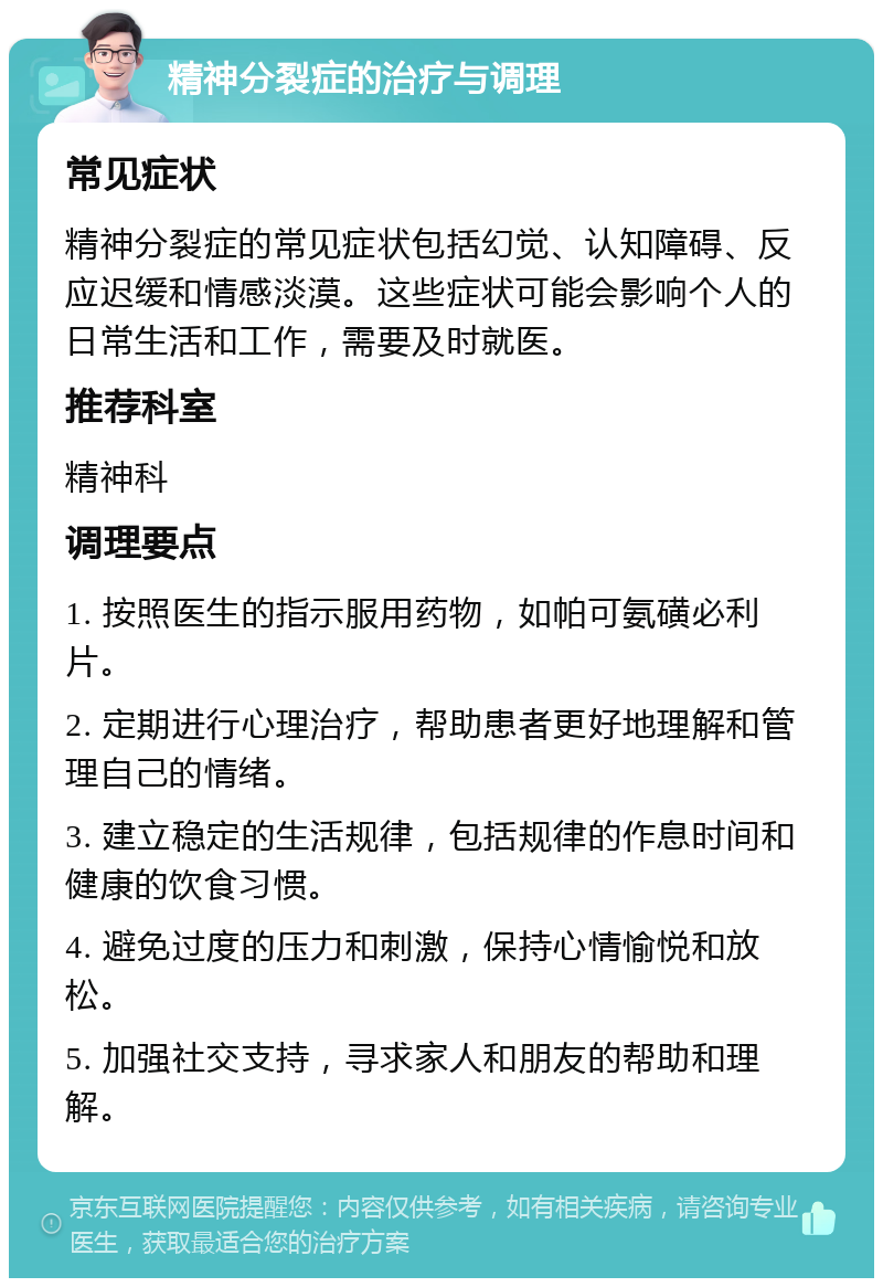 精神分裂症的治疗与调理 常见症状 精神分裂症的常见症状包括幻觉、认知障碍、反应迟缓和情感淡漠。这些症状可能会影响个人的日常生活和工作，需要及时就医。 推荐科室 精神科 调理要点 1. 按照医生的指示服用药物，如帕可氨磺必利片。 2. 定期进行心理治疗，帮助患者更好地理解和管理自己的情绪。 3. 建立稳定的生活规律，包括规律的作息时间和健康的饮食习惯。 4. 避免过度的压力和刺激，保持心情愉悦和放松。 5. 加强社交支持，寻求家人和朋友的帮助和理解。