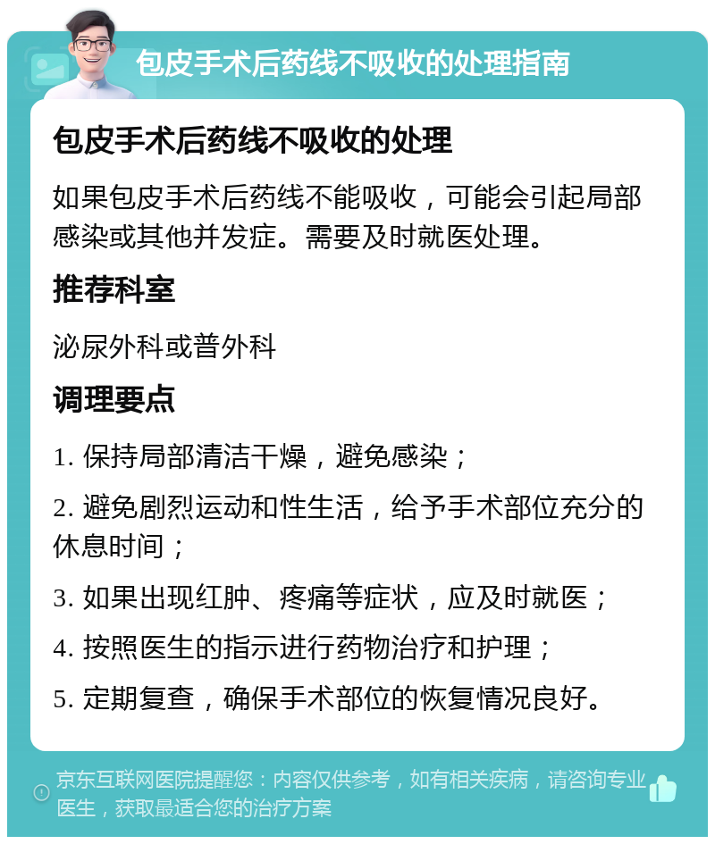 包皮手术后药线不吸收的处理指南 包皮手术后药线不吸收的处理 如果包皮手术后药线不能吸收，可能会引起局部感染或其他并发症。需要及时就医处理。 推荐科室 泌尿外科或普外科 调理要点 1. 保持局部清洁干燥，避免感染； 2. 避免剧烈运动和性生活，给予手术部位充分的休息时间； 3. 如果出现红肿、疼痛等症状，应及时就医； 4. 按照医生的指示进行药物治疗和护理； 5. 定期复查，确保手术部位的恢复情况良好。