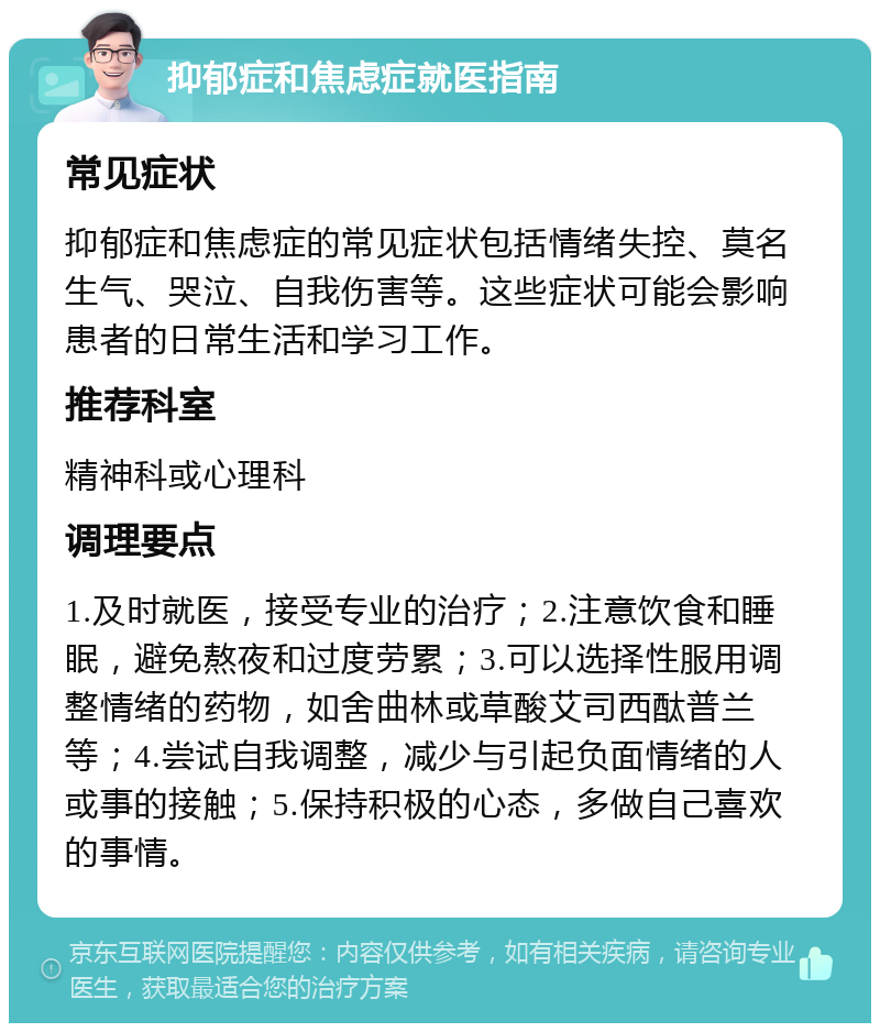 抑郁症和焦虑症就医指南 常见症状 抑郁症和焦虑症的常见症状包括情绪失控、莫名生气、哭泣、自我伤害等。这些症状可能会影响患者的日常生活和学习工作。 推荐科室 精神科或心理科 调理要点 1.及时就医，接受专业的治疗；2.注意饮食和睡眠，避免熬夜和过度劳累；3.可以选择性服用调整情绪的药物，如舍曲林或草酸艾司西酞普兰等；4.尝试自我调整，减少与引起负面情绪的人或事的接触；5.保持积极的心态，多做自己喜欢的事情。