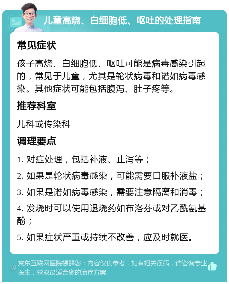 儿童高烧、白细胞低、呕吐的处理指南 常见症状 孩子高烧、白细胞低、呕吐可能是病毒感染引起的，常见于儿童，尤其是轮状病毒和诺如病毒感染。其他症状可能包括腹泻、肚子疼等。 推荐科室 儿科或传染科 调理要点 1. 对症处理，包括补液、止泻等； 2. 如果是轮状病毒感染，可能需要口服补液盐； 3. 如果是诺如病毒感染，需要注意隔离和消毒； 4. 发烧时可以使用退烧药如布洛芬或对乙酰氨基酚； 5. 如果症状严重或持续不改善，应及时就医。