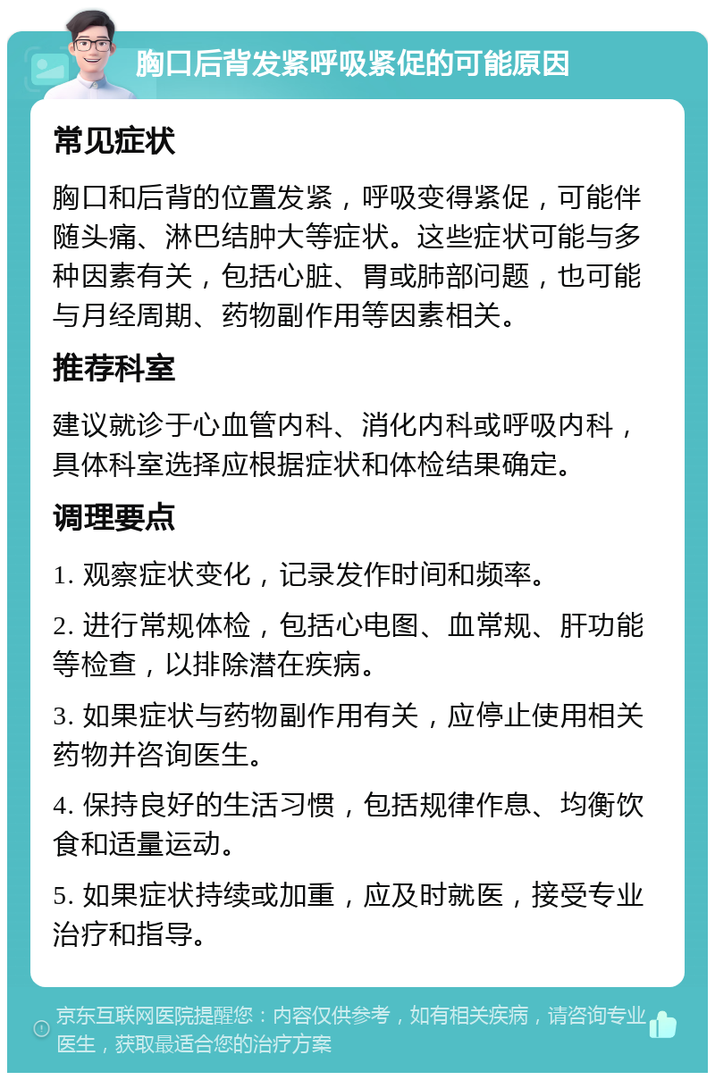 胸口后背发紧呼吸紧促的可能原因 常见症状 胸口和后背的位置发紧，呼吸变得紧促，可能伴随头痛、淋巴结肿大等症状。这些症状可能与多种因素有关，包括心脏、胃或肺部问题，也可能与月经周期、药物副作用等因素相关。 推荐科室 建议就诊于心血管内科、消化内科或呼吸内科，具体科室选择应根据症状和体检结果确定。 调理要点 1. 观察症状变化，记录发作时间和频率。 2. 进行常规体检，包括心电图、血常规、肝功能等检查，以排除潜在疾病。 3. 如果症状与药物副作用有关，应停止使用相关药物并咨询医生。 4. 保持良好的生活习惯，包括规律作息、均衡饮食和适量运动。 5. 如果症状持续或加重，应及时就医，接受专业治疗和指导。