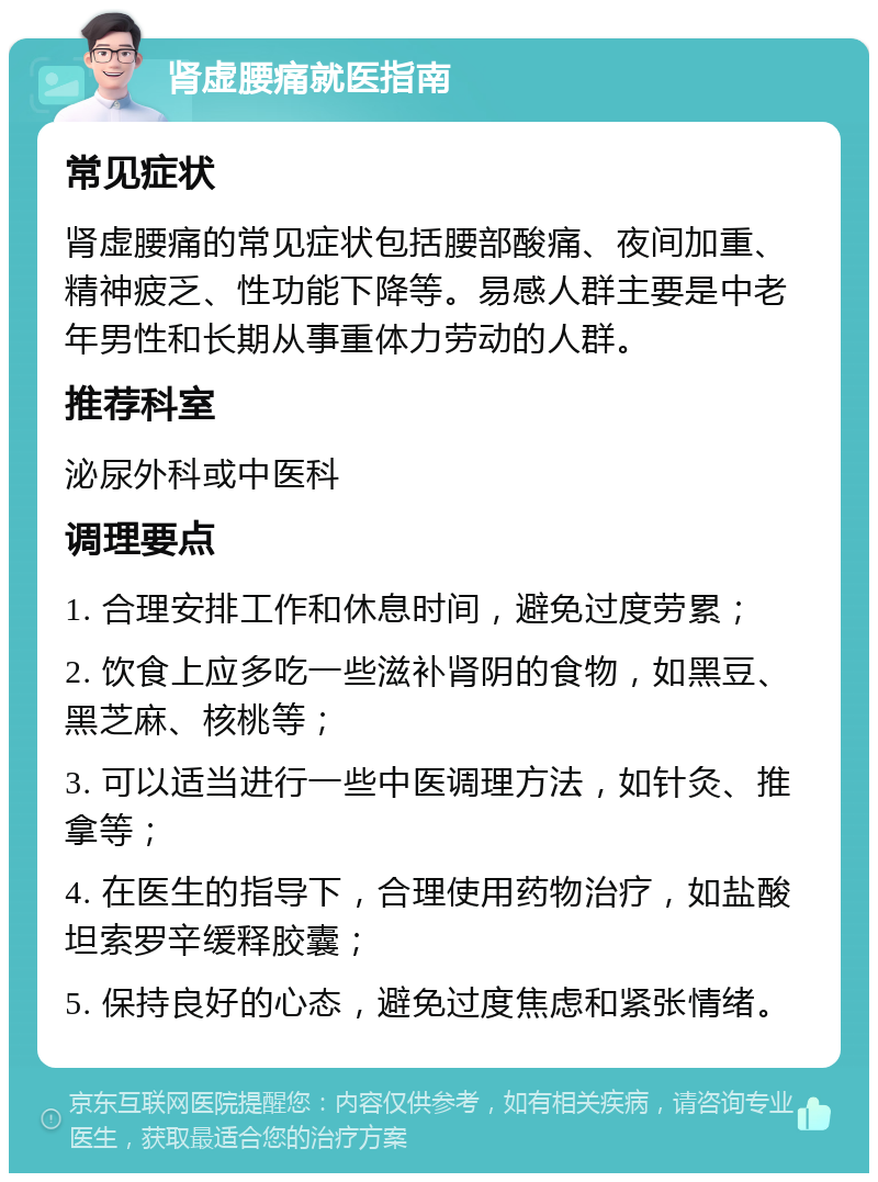 肾虚腰痛就医指南 常见症状 肾虚腰痛的常见症状包括腰部酸痛、夜间加重、精神疲乏、性功能下降等。易感人群主要是中老年男性和长期从事重体力劳动的人群。 推荐科室 泌尿外科或中医科 调理要点 1. 合理安排工作和休息时间，避免过度劳累； 2. 饮食上应多吃一些滋补肾阴的食物，如黑豆、黑芝麻、核桃等； 3. 可以适当进行一些中医调理方法，如针灸、推拿等； 4. 在医生的指导下，合理使用药物治疗，如盐酸坦索罗辛缓释胶囊； 5. 保持良好的心态，避免过度焦虑和紧张情绪。