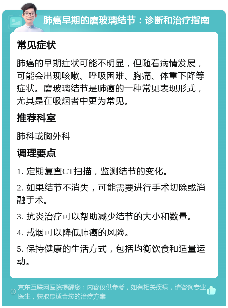 肺癌早期的磨玻璃结节：诊断和治疗指南 常见症状 肺癌的早期症状可能不明显，但随着病情发展，可能会出现咳嗽、呼吸困难、胸痛、体重下降等症状。磨玻璃结节是肺癌的一种常见表现形式，尤其是在吸烟者中更为常见。 推荐科室 肺科或胸外科 调理要点 1. 定期复查CT扫描，监测结节的变化。 2. 如果结节不消失，可能需要进行手术切除或消融手术。 3. 抗炎治疗可以帮助减少结节的大小和数量。 4. 戒烟可以降低肺癌的风险。 5. 保持健康的生活方式，包括均衡饮食和适量运动。