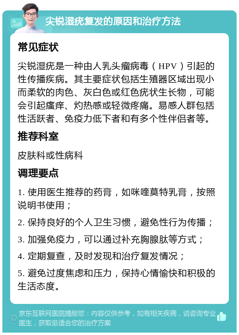 尖锐湿疣复发的原因和治疗方法 常见症状 尖锐湿疣是一种由人乳头瘤病毒（HPV）引起的性传播疾病。其主要症状包括生殖器区域出现小而柔软的肉色、灰白色或红色疣状生长物，可能会引起瘙痒、灼热感或轻微疼痛。易感人群包括性活跃者、免疫力低下者和有多个性伴侣者等。 推荐科室 皮肤科或性病科 调理要点 1. 使用医生推荐的药膏，如咪喹莫特乳膏，按照说明书使用； 2. 保持良好的个人卫生习惯，避免性行为传播； 3. 加强免疫力，可以通过补充胸腺肽等方式； 4. 定期复查，及时发现和治疗复发情况； 5. 避免过度焦虑和压力，保持心情愉快和积极的生活态度。