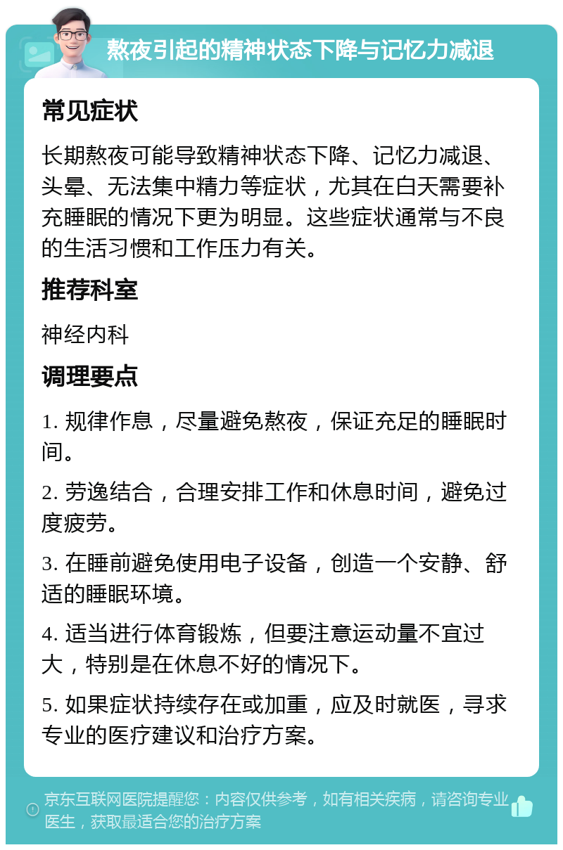 熬夜引起的精神状态下降与记忆力减退 常见症状 长期熬夜可能导致精神状态下降、记忆力减退、头晕、无法集中精力等症状，尤其在白天需要补充睡眠的情况下更为明显。这些症状通常与不良的生活习惯和工作压力有关。 推荐科室 神经内科 调理要点 1. 规律作息，尽量避免熬夜，保证充足的睡眠时间。 2. 劳逸结合，合理安排工作和休息时间，避免过度疲劳。 3. 在睡前避免使用电子设备，创造一个安静、舒适的睡眠环境。 4. 适当进行体育锻炼，但要注意运动量不宜过大，特别是在休息不好的情况下。 5. 如果症状持续存在或加重，应及时就医，寻求专业的医疗建议和治疗方案。