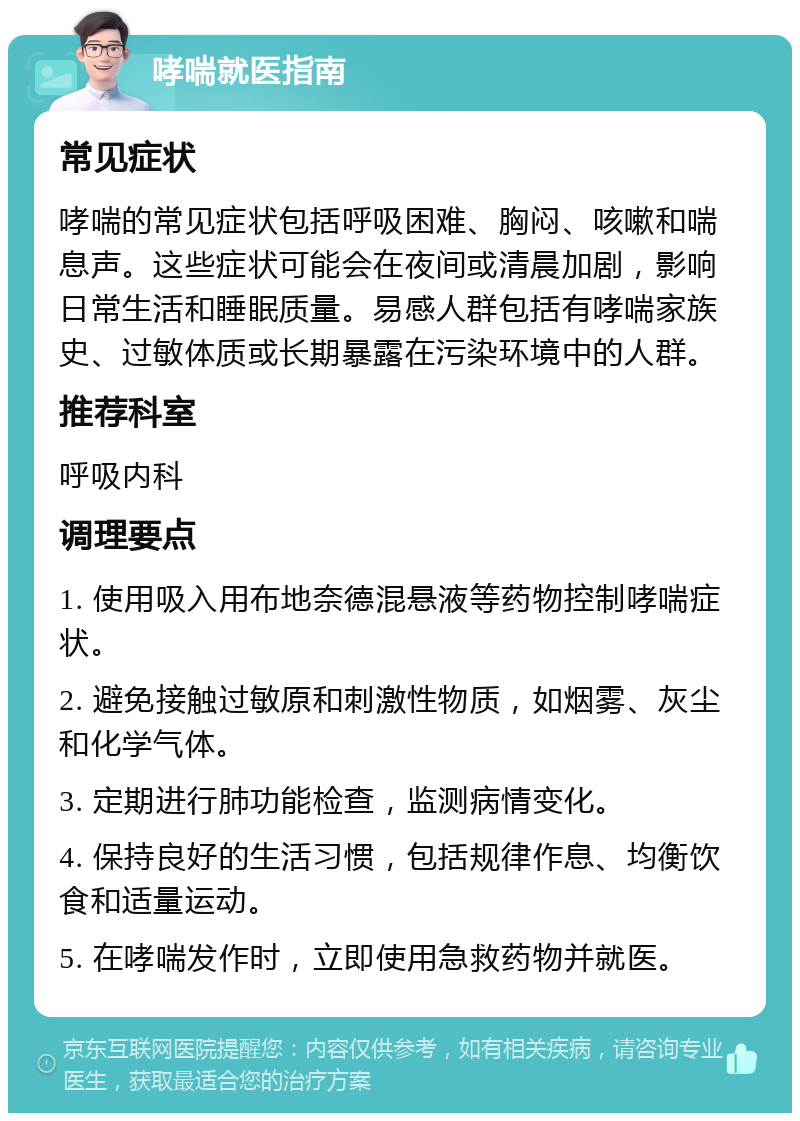 哮喘就医指南 常见症状 哮喘的常见症状包括呼吸困难、胸闷、咳嗽和喘息声。这些症状可能会在夜间或清晨加剧，影响日常生活和睡眠质量。易感人群包括有哮喘家族史、过敏体质或长期暴露在污染环境中的人群。 推荐科室 呼吸内科 调理要点 1. 使用吸入用布地奈德混悬液等药物控制哮喘症状。 2. 避免接触过敏原和刺激性物质，如烟雾、灰尘和化学气体。 3. 定期进行肺功能检查，监测病情变化。 4. 保持良好的生活习惯，包括规律作息、均衡饮食和适量运动。 5. 在哮喘发作时，立即使用急救药物并就医。