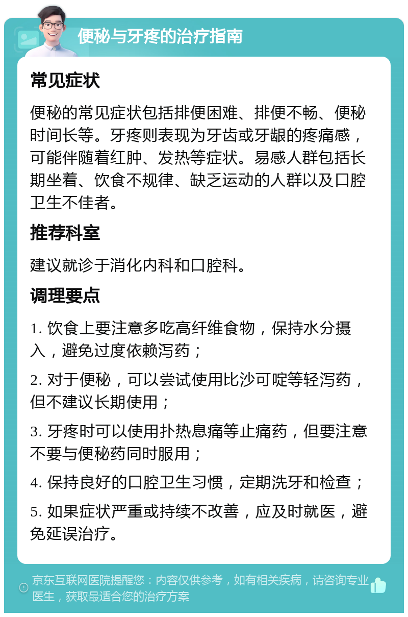 便秘与牙疼的治疗指南 常见症状 便秘的常见症状包括排便困难、排便不畅、便秘时间长等。牙疼则表现为牙齿或牙龈的疼痛感，可能伴随着红肿、发热等症状。易感人群包括长期坐着、饮食不规律、缺乏运动的人群以及口腔卫生不佳者。 推荐科室 建议就诊于消化内科和口腔科。 调理要点 1. 饮食上要注意多吃高纤维食物，保持水分摄入，避免过度依赖泻药； 2. 对于便秘，可以尝试使用比沙可啶等轻泻药，但不建议长期使用； 3. 牙疼时可以使用扑热息痛等止痛药，但要注意不要与便秘药同时服用； 4. 保持良好的口腔卫生习惯，定期洗牙和检查； 5. 如果症状严重或持续不改善，应及时就医，避免延误治疗。