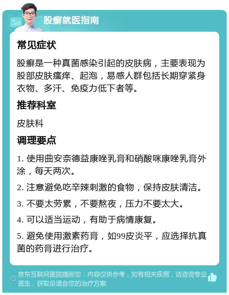 股癣就医指南 常见症状 股癣是一种真菌感染引起的皮肤病，主要表现为股部皮肤瘙痒、起泡，易感人群包括长期穿紧身衣物、多汗、免疫力低下者等。 推荐科室 皮肤科 调理要点 1. 使用曲安奈德益康唑乳膏和硝酸咪康唑乳膏外涂，每天两次。 2. 注意避免吃辛辣刺激的食物，保持皮肤清洁。 3. 不要太劳累，不要熬夜，压力不要太大。 4. 可以适当运动，有助于病情康复。 5. 避免使用激素药膏，如99皮炎平，应选择抗真菌的药膏进行治疗。