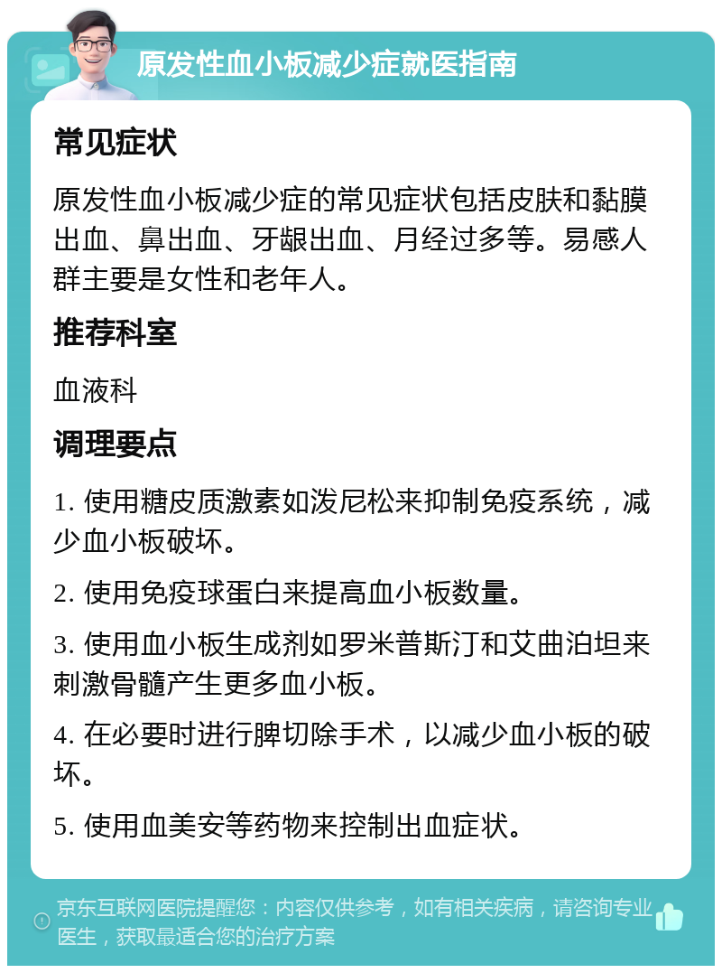 原发性血小板减少症就医指南 常见症状 原发性血小板减少症的常见症状包括皮肤和黏膜出血、鼻出血、牙龈出血、月经过多等。易感人群主要是女性和老年人。 推荐科室 血液科 调理要点 1. 使用糖皮质激素如泼尼松来抑制免疫系统，减少血小板破坏。 2. 使用免疫球蛋白来提高血小板数量。 3. 使用血小板生成剂如罗米普斯汀和艾曲泊坦来刺激骨髓产生更多血小板。 4. 在必要时进行脾切除手术，以减少血小板的破坏。 5. 使用血美安等药物来控制出血症状。