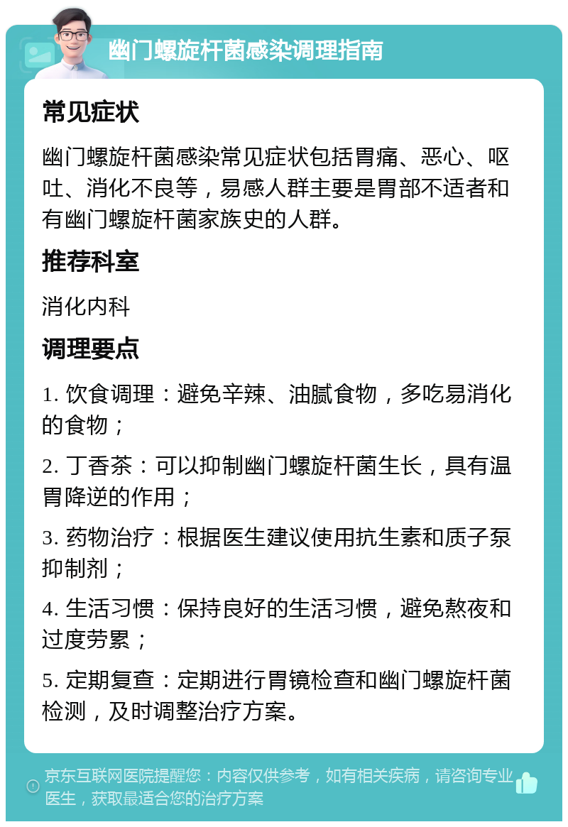 幽门螺旋杆菌感染调理指南 常见症状 幽门螺旋杆菌感染常见症状包括胃痛、恶心、呕吐、消化不良等，易感人群主要是胃部不适者和有幽门螺旋杆菌家族史的人群。 推荐科室 消化内科 调理要点 1. 饮食调理：避免辛辣、油腻食物，多吃易消化的食物； 2. 丁香茶：可以抑制幽门螺旋杆菌生长，具有温胃降逆的作用； 3. 药物治疗：根据医生建议使用抗生素和质子泵抑制剂； 4. 生活习惯：保持良好的生活习惯，避免熬夜和过度劳累； 5. 定期复查：定期进行胃镜检查和幽门螺旋杆菌检测，及时调整治疗方案。