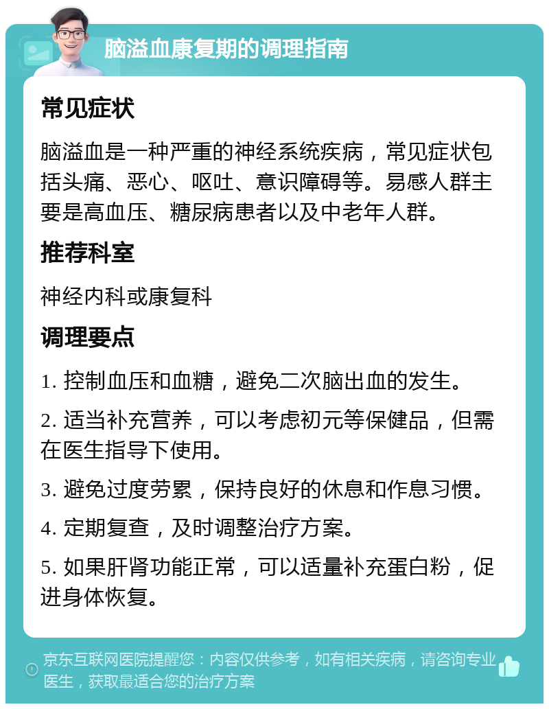 脑溢血康复期的调理指南 常见症状 脑溢血是一种严重的神经系统疾病，常见症状包括头痛、恶心、呕吐、意识障碍等。易感人群主要是高血压、糖尿病患者以及中老年人群。 推荐科室 神经内科或康复科 调理要点 1. 控制血压和血糖，避免二次脑出血的发生。 2. 适当补充营养，可以考虑初元等保健品，但需在医生指导下使用。 3. 避免过度劳累，保持良好的休息和作息习惯。 4. 定期复查，及时调整治疗方案。 5. 如果肝肾功能正常，可以适量补充蛋白粉，促进身体恢复。