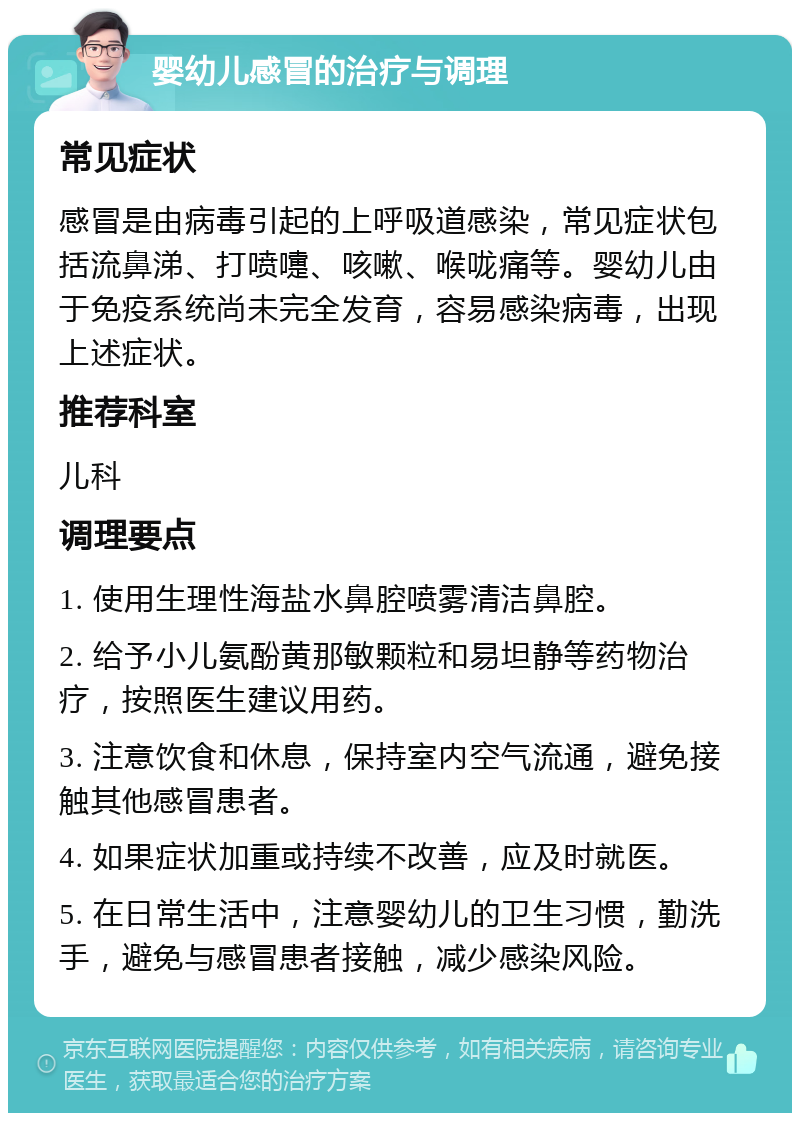 婴幼儿感冒的治疗与调理 常见症状 感冒是由病毒引起的上呼吸道感染，常见症状包括流鼻涕、打喷嚏、咳嗽、喉咙痛等。婴幼儿由于免疫系统尚未完全发育，容易感染病毒，出现上述症状。 推荐科室 儿科 调理要点 1. 使用生理性海盐水鼻腔喷雾清洁鼻腔。 2. 给予小儿氨酚黄那敏颗粒和易坦静等药物治疗，按照医生建议用药。 3. 注意饮食和休息，保持室内空气流通，避免接触其他感冒患者。 4. 如果症状加重或持续不改善，应及时就医。 5. 在日常生活中，注意婴幼儿的卫生习惯，勤洗手，避免与感冒患者接触，减少感染风险。