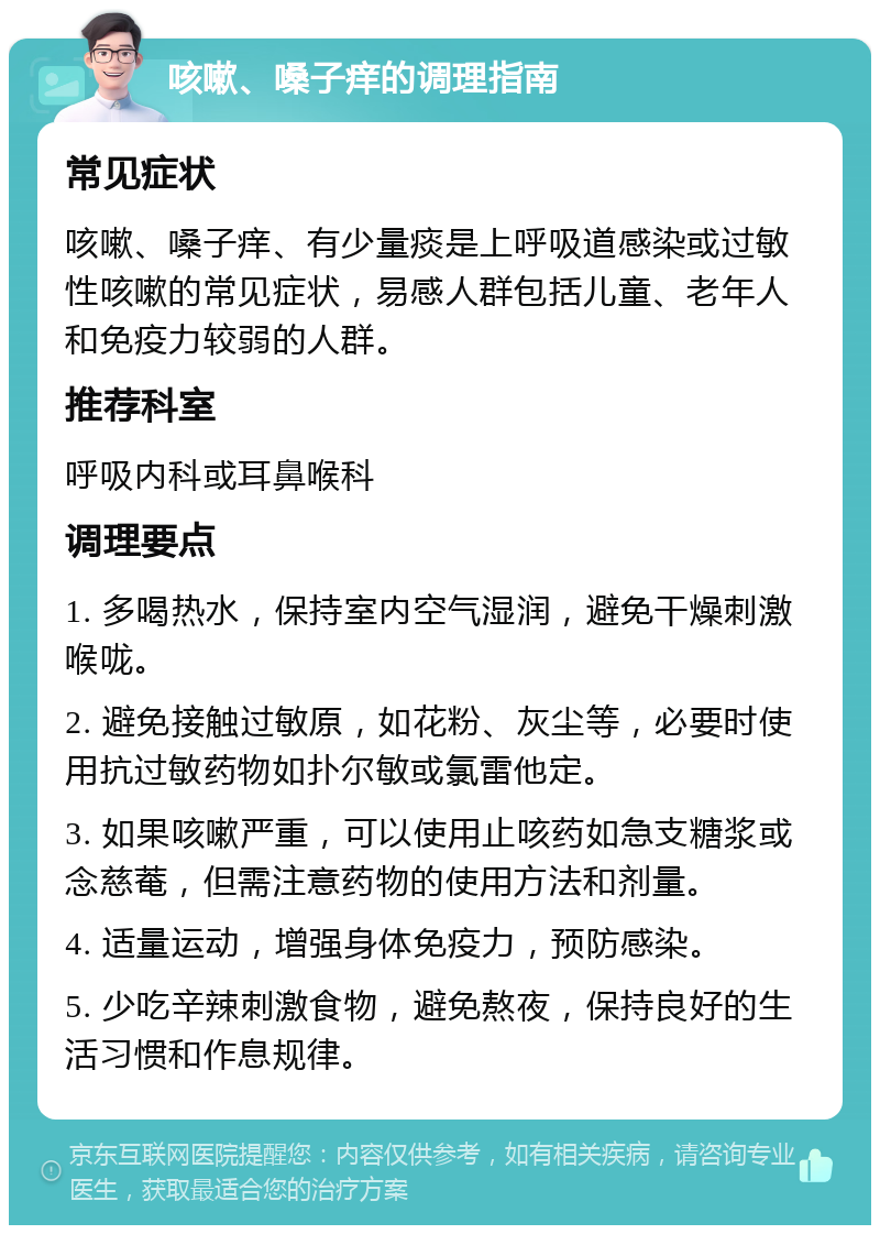 咳嗽、嗓子痒的调理指南 常见症状 咳嗽、嗓子痒、有少量痰是上呼吸道感染或过敏性咳嗽的常见症状，易感人群包括儿童、老年人和免疫力较弱的人群。 推荐科室 呼吸内科或耳鼻喉科 调理要点 1. 多喝热水，保持室内空气湿润，避免干燥刺激喉咙。 2. 避免接触过敏原，如花粉、灰尘等，必要时使用抗过敏药物如扑尔敏或氯雷他定。 3. 如果咳嗽严重，可以使用止咳药如急支糖浆或念慈菴，但需注意药物的使用方法和剂量。 4. 适量运动，增强身体免疫力，预防感染。 5. 少吃辛辣刺激食物，避免熬夜，保持良好的生活习惯和作息规律。