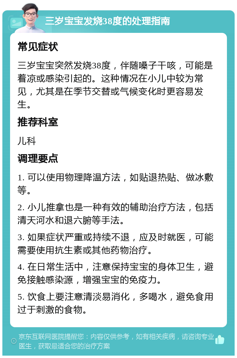 三岁宝宝发烧38度的处理指南 常见症状 三岁宝宝突然发烧38度，伴随嗓子干咳，可能是着凉或感染引起的。这种情况在小儿中较为常见，尤其是在季节交替或气候变化时更容易发生。 推荐科室 儿科 调理要点 1. 可以使用物理降温方法，如贴退热贴、做冰敷等。 2. 小儿推拿也是一种有效的辅助治疗方法，包括清天河水和退六腑等手法。 3. 如果症状严重或持续不退，应及时就医，可能需要使用抗生素或其他药物治疗。 4. 在日常生活中，注意保持宝宝的身体卫生，避免接触感染源，增强宝宝的免疫力。 5. 饮食上要注意清淡易消化，多喝水，避免食用过于刺激的食物。