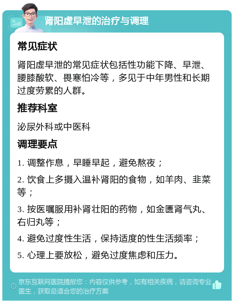 肾阳虚早泄的治疗与调理 常见症状 肾阳虚早泄的常见症状包括性功能下降、早泄、腰膝酸软、畏寒怕冷等，多见于中年男性和长期过度劳累的人群。 推荐科室 泌尿外科或中医科 调理要点 1. 调整作息，早睡早起，避免熬夜； 2. 饮食上多摄入温补肾阳的食物，如羊肉、韭菜等； 3. 按医嘱服用补肾壮阳的药物，如金匮肾气丸、右归丸等； 4. 避免过度性生活，保持适度的性生活频率； 5. 心理上要放松，避免过度焦虑和压力。