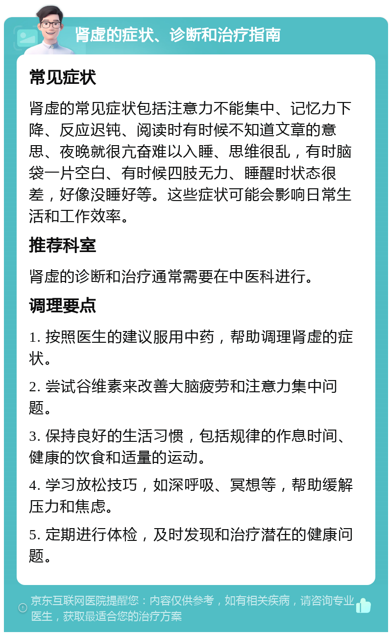 肾虚的症状、诊断和治疗指南 常见症状 肾虚的常见症状包括注意力不能集中、记忆力下降、反应迟钝、阅读时有时候不知道文章的意思、夜晚就很亢奋难以入睡、思维很乱，有时脑袋一片空白、有时候四肢无力、睡醒时状态很差，好像没睡好等。这些症状可能会影响日常生活和工作效率。 推荐科室 肾虚的诊断和治疗通常需要在中医科进行。 调理要点 1. 按照医生的建议服用中药，帮助调理肾虚的症状。 2. 尝试谷维素来改善大脑疲劳和注意力集中问题。 3. 保持良好的生活习惯，包括规律的作息时间、健康的饮食和适量的运动。 4. 学习放松技巧，如深呼吸、冥想等，帮助缓解压力和焦虑。 5. 定期进行体检，及时发现和治疗潜在的健康问题。