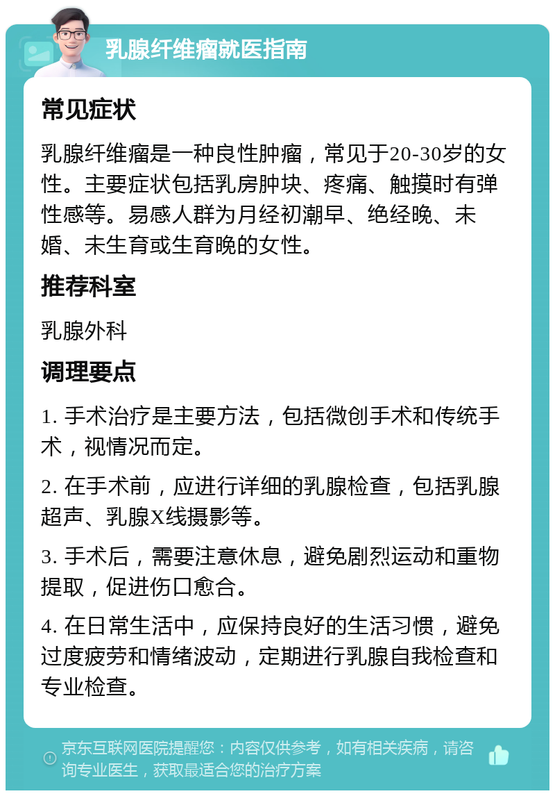 乳腺纤维瘤就医指南 常见症状 乳腺纤维瘤是一种良性肿瘤，常见于20-30岁的女性。主要症状包括乳房肿块、疼痛、触摸时有弹性感等。易感人群为月经初潮早、绝经晚、未婚、未生育或生育晚的女性。 推荐科室 乳腺外科 调理要点 1. 手术治疗是主要方法，包括微创手术和传统手术，视情况而定。 2. 在手术前，应进行详细的乳腺检查，包括乳腺超声、乳腺X线摄影等。 3. 手术后，需要注意休息，避免剧烈运动和重物提取，促进伤口愈合。 4. 在日常生活中，应保持良好的生活习惯，避免过度疲劳和情绪波动，定期进行乳腺自我检查和专业检查。