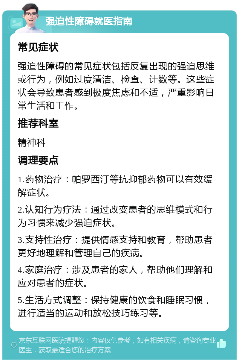 强迫性障碍就医指南 常见症状 强迫性障碍的常见症状包括反复出现的强迫思维或行为，例如过度清洁、检查、计数等。这些症状会导致患者感到极度焦虑和不适，严重影响日常生活和工作。 推荐科室 精神科 调理要点 1.药物治疗：帕罗西汀等抗抑郁药物可以有效缓解症状。 2.认知行为疗法：通过改变患者的思维模式和行为习惯来减少强迫症状。 3.支持性治疗：提供情感支持和教育，帮助患者更好地理解和管理自己的疾病。 4.家庭治疗：涉及患者的家人，帮助他们理解和应对患者的症状。 5.生活方式调整：保持健康的饮食和睡眠习惯，进行适当的运动和放松技巧练习等。